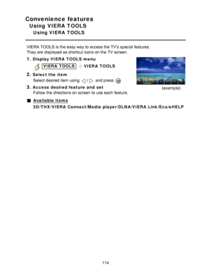 Page 114Convenience features
Using VIERA TOOLS
Using VIERA  TOOLS
VIERA  TOOLS is the easy way to access the TVs special features.
They are  displayed as shortcut icons on the TV screen.
1.Display VIERA  TOOLS  menu
 VIERA  TOOLS  VIERA  TOOLS
2.Select the item
Select desired item using 
/ and press  
3.Access  desired feature  and  setFollow the directions on screen  to use each feature.(example)
Available items
3D /THX /VIERA  Connect /Media player /DLNA /VIERA  Link /Eco /eHELP
114  