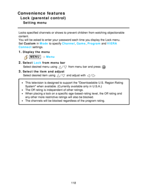 Page 118Convenience features
Lock (parental control)
Setting menu
Locks specified  channels  or shows to prevent children  from watching  objectionable
content.
You will be asked to enter your  password each time you display the Lock menu.
Set  Custom  in Mode  to specify Channel , Game , Program  and VIERA
Connect  settings.
1.Display the menu
 MENU Menu
2.Select  Lock from menu  bar
Select desired menu  using 
/ from menu  bar  and press  
3.Select the item  and  adjust Select desired item using 
/ and adjust...