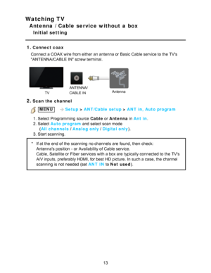 Page 13Watching TV
Antenna / Cable service without a box
Initial setting
1.
Connect coax
Connect a COAX wire from either  an antenna or Basic  Cable service to the TVs
ANTENNA/CABLE  IN screw terminal.
    
TV ANTENNA/
CABLE IN
Antenna
2.Scan the channel
 MENU 
  Setup > ANT/Cable setup  > ANT in, Auto program
1. Select Programming  source  Cable  or Antenna in Ant in.
2. Select Auto program  and select scan mode
      

(
All

 channels  / Analog only  / Digital only).
3. Start scanning.
* If at the end of the...