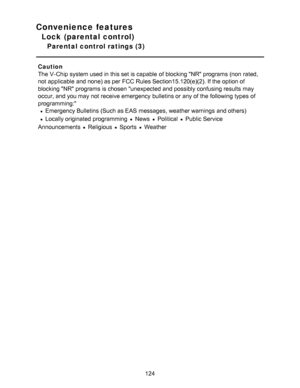 Page 124Convenience features
Lock (parental control)
Parental control ratings (3)
Caution
The V-Chip system used in this set is capable  of blocking NR programs (non  rated,
not applicable  and none) as per  FCC Rules Section15.120(e)(2). If the option of
blocking NR programs is chosen unexpected and possibly confusing results  may
occur, and you may not receive emergency  bulletins or any of the following types of
programming:
Emergency Bulletins (Such as EAS  messages, weather warnings  and others)
Locally...