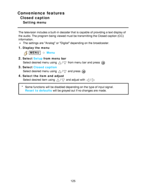 Page 125Convenience features
Closed caption
Setting menu
The television includes a built-in decoder that is capable  of providing a text display of
the audio. The program being  viewed must be transmitting the Closed caption (CC)
information.
The settings  are  Analog  or Digital depending on the broadcaster.
1.Display the menu
 MENU  Menu
2.Select  Setup from menu  bar
Select desired menu  using 
/ from menu  bar  and press  
3.Select  Closed caption
Select desired menu  using 
/ and press  
4.Select the item...
