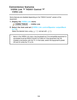 Page 139Convenience features
VIERA Link ™ HDAVI Control ™
VIERA  Link
Some features are  disabled depending on the HDAVI Control version of the
equipment.
1.Display the VIERA  Link menu
 VIERA  TOOLS  VIERA  Link
2.Select the item  and  set ( VIERA  Link control/Speaker  output /Back
to TV)
Select the desired menu  using 
/  and set with /
* Items  in the VIERA  Link menu  may be grayed out if no compatible equipment is
connected (must be HDAVI Control 2 or later) or if the equipment has not
initiated  a...