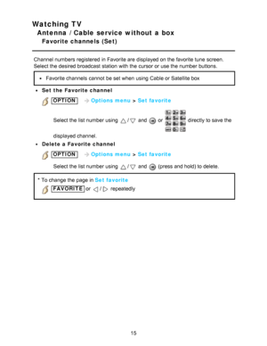 Page 15Watching TV
Antenna / Cable service without a box
Favorite channels  (Set)
Channel numbers registered  in Favorite are  displayed on the favorite tune  screen.
Select the desired broadcast station  with the cursor or use the number buttons.
Favorite channels  cannot  be set when using Cable or Satellite box
Set the Favorite channel
 OPTION   Options menu  > Set favorite
Select the list number using 
/ and  or  directly to save the
displayed channel.
Delete a Favorite channel
 OPTION    Options menu  >...