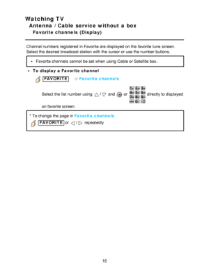Page 16Watching TV
Antenna / Cable service without a box
Favorite channels  (Display)
Channel numbers registered  in Favorite are  displayed on the favorite tune  screen.
Select the desired broadcast station  with the cursor or use the number buttons.
Favorite channels  cannot  be set when using Cable or Satellite box.
To display a Favorite channel
 FAVORITE   Favorite channels
Select the list number using 
/ and  or  directly to displayed
on favorite screen.
* To change the page in Favorite channels
 FAVORITE...