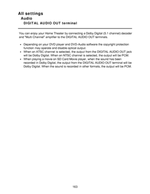 Page 163All settings
Audio
DIGITAL  AUDIO OUT terminal
You can enjoy your  Home Theater  by connecting a Dolby Digital (5.1 channel) decoder
and Multi Channel amplifier to the DIGITAL AUDIO OUT terminals.
Depending on your  DVD player and DVD-Audio software the copyright protection
function  may operate and disable optical output.
When an ATSC channel  is selected,  the output from the DIGITAL AUDIO OUT jack
will be Dolby Digital. When an NTSC channel  is selected,  the output will be PCM.
When playing a movie...