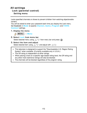 Page 172All settings
Lock (parental control)
Setting menu
Locks specified  channels  or shows to prevent children  from watching  objectionable
content.
You will be asked to enter your  password each time you display the Lock menu.
Set  Custom  in Mode  to specify Channel , Game , Program  and VIERA
Connect  settings.
1.Display the menu
 MENU Menu
2.Select  Lock from menu  bar
Select desired menu  using 
/ from menu  bar  and press  
3.Select the item  and  adjust Select desired item using 
/ and adjust with /...