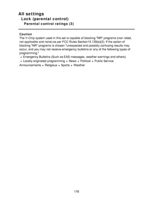 Page 178All settings
Lock (parental control)
Parental control ratings (3)
Caution
The V-Chip system used in this set is capable  of blocking NR programs (non  rated,
not applicable  and none) as per  FCC Rules Section15.120(e)(2). If the option of
blocking NR programs is chosen unexpected and possibly confusing results  may
occur, and you may not receive emergency  bulletins or any of the following types of
programming:
Emergency Bulletins (Such as EAS  messages, weather warnings  and others)
Locally originated...