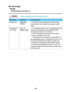 Page 190All settings
Setup
ECO/energy  saving  (1)
 MENU   Menu  > Setup  > ECO/energy saving
Settings OptionsDescription
Power save
Standard /
SavingReduces  screen  brightness to lower power
consumption.  Eye-friendly for viewing in a dark
room.
No signal for 
10 minutes Stay  on/
Power TV off
To conserve energy, the TV automatically turns
off when NO SIGNAL and NO OPERATION
continue for more than  10 minutes.
  Not in use when Auto power on is set to
Yes, or On/Off Timer is set.
  No  signal for 10 minutes...