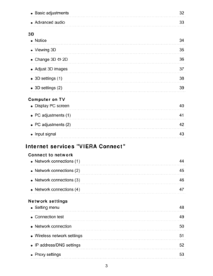 Page 33D
Computer on TV
Internet services VIERA Connect
Connect to network
Network settings
Basic  adjustments32
Advanced  audio33
Notice34
Viewing  3D35
Change  3D ⇔ 2D36
Adjust 3D images37
3D settings  (1)38
3D settings  (2)39
Display PC screen40
PC adjustments (1)41
PC adjustments (2)42
Input signal43
Network connections (1)44
Network connections (2)45
Network connections (3)46
Network connections (4)47
Setting menu48
Connection test49
Network connection50
Wireless network  settings51
IP  address/DNS...