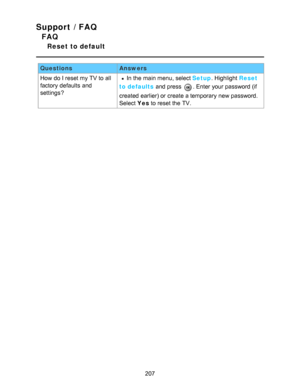Page 207Support / FAQ
FAQ
Reset to default
QuestionsAnswers
How  do I reset my TV to all
factory  defaults  and
settings ?
In the main menu, select Setup . Highlight Reset
to defaults  and press  
. Enter your  password (if
created earlier) or create a temporary  new password.
Select  Yes to reset the TV.
207  