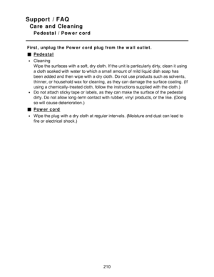 Page 210Support / FAQ
Care and Cleaning
Pedestal  /  Power cord
First, unplug the Power  cord  plug from the wall outlet.
Pedestal
Cleaning
Wipe the surfaces with a soft, dry cloth. If the unit is particularly dirty, clean it using
a cloth soaked with water  to which a small amount of mild liquid dish soap has
been added and then  wipe with a dry cloth. Do not use products such as solvents,
thinner, or household wax for cleaning,  as they can damage the surface coating.  (If
using a chemically-treated cloth,...