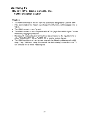 Page 23Watching TV
Blu-ray, DVD, Game Console, etc.
HDMI connection  caution
Caution
The HDMI terminals on this TV were not specifically designed for use with a PC.
If the connected device has an aspect  adjustment function, set the aspect  ratio  to
16:9.
The HDMI connectors are  type A.
The HDMI connectors are  compatible with HDCP (High-Bandwidth Digital Content
Protection) copyright protection.
Devices with no digital output terminal may be connected to the input terminal of
either  COMPONENT IN,  or VIDEO...