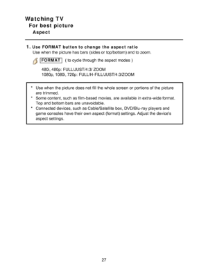 Page 27Watching TV
For best picture
Aspect
1.
Use FORMAT button to change  the aspect ratio Use when the picture  has bars  (sides or top/bottom) and to zoom.
 FORMAT     ( to cycle through the aspect  modes  )
480i,

 480p:  FULL/JUST/4:3/ ZOOM
1080p, 1080i, 720p:  FULL/H -FILL/JUST/4:3/ZOOM
* Use when the picture  does not fill  the whole screen  or portions of the picture
are  trimmed.
* Some content, such as film-based movies,  are  available  in extra-wide format.
Top and bottom bars  are  unavoidable.
*...