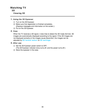 Page 35Watching TV
3D
Viewing 3D
1.
Using the 3D  Eyewear
Turn on the 3D Eyewear.
Make  sure  that registration  is finished  completely. 
(Displays messages and information  on the screen.)
Put  on the 3D Eyewear.
2.View When the TV receives a 3D signal, it also tries to detect the 3D mode  (format). 3D
images are  automatically displayed according to the signal. If the 3D images are
not displayed correctly or the images cause discomfort, the images can be
adjusted by 3D  format select  or 3D  settings....