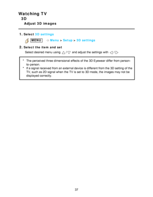 Page 37Watching TV
3D
Adjust 3D  images
1.
Select  3D  settings
 MENU    Menu > Setup  > 3D  settings
2.Select the item  and  set
Select desired menu  using 
/ and adjust the settings  with /
* The perceived three dimensional effects  of the 3D Eyewear differ from person-
to-person.
* If a signal received from an external device is different from the 3D setting  of the
TV, such as 2D signal when the TV is set to 3D mode, the images may not be
displayed correctly.
37  