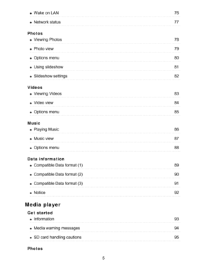 Page 5Photos
Videos
Music
Data information
Media player
Get  started
Photos
Wake on LAN76
Network status77
Viewing  Photos78
Photo view79
Options  menu80
Using slideshow81
Slideshow settings82
Viewing  Videos83
Video view84
Options  menu85
Playing Music86
Music view87
Options  menu88
Compatible Data format (1)89
Compatible Data format (2)90
Compatible Data format (3)91
Notice92
Information93
Media warning  messages94
SD card  handling cautions95
5  