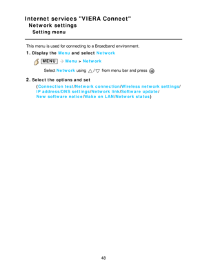 Page 48Internet services VIERA Connect
Network settings
Setting menu
This menu  is used for connecting to a Broadband environment.
1.Display the Menu and  select Network
 MENU Menu > Network
Select  Network  using 
/ from menu  bar  and press  
2.Select the options and  set
(Connection test /Network connection /Wireless network settings /
IP address/DNS  settings /Network link/ Software  update /
New  software notice /Wake  on LAN /Network status )
48  