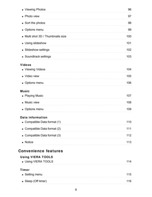 Page 6Videos
Music
Data information
Convenience features
Using VIERA  TOOLS
Timer
Viewing  Photos96
Photo view97
Sort the photos98
Options  menu99
Multi shot 3D / Thumbnails size100
Using slideshow101
Slideshow settings102
Soundtrack settings103
Viewing  Videos104
Video view105
Options  menu106
Playing Music107
Music view108
Options  menu109
Compatible Data format (1)110
Compatible Data format (2)111
Compatible Data format (3)112
Notice113
Using VIERA  TOOLS114
Setting menu115
Sleep (Off timer)116
6  
