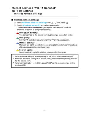 Page 51Internet services VIERA Connect
Network settings
Wireless network settings
Wireless network settings
Select Wireless network settings  with / and press  
Display Wireless networks  and select access point.
Or select connection method  (below) with color key and follow the
directions on screen  to complete the setting.
WPS  (push  button):
You can connect  to the access point by pressing a connection button.
WPS  (PIN):
Set  the PIN code that is displayed on the TV on the access point.
Manual  settings:...