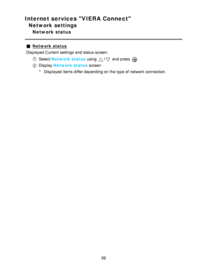 Page 59Internet services VIERA Connect
Network settings
Network status
Network status
Displayed Current settings  and status screen.
Select  Network status  using / and press  
Display Network status  screen
* Displayed items differ depending on the type of network  connection.
59  