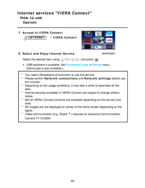 Page 60Internet services VIERA Connect
How to use
Operate
1.
Access  to VIERA  Connect
INTERNET    VIERA  Connect
2.Select and  Enjoy Internet Service (example)
Select the desired item using 
/// and press  
USB keyboard is available. Set  Keyboard type  in Setup menu.
(Game pad is also available.)
* You need a Broadband environment  to use this service.
* Please confirm Network connections  and Network settings before use
this function.
* Depending on the usage conditions, it may take a while to download all...