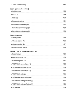 Page 7Lock (parental  control)
Closed caption
VIERA  Link ™ HDAVI Control ™
Timer (On/Off timer)117
Setting menu118
Lock (1)119
Lock (2)120
Password setting121
Parental control  ratings  (1)122
Parental control  ratings  (2)123
Parental control  ratings  (3)124
Setting menu125
Closed caption (1)126
Closed caption (2)127
Closed caption notice128
Basic  feature129
Connecting note  (1)130
Connecting note  (2)131
VIERA  Link connections (1)132
VIERA  Link connections (2)133
VIERA  Link connections (3)134
VIERA...