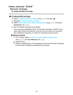 Page 70Home network DLNA
Network settings
IP  address/DNS settings
IP address/DNS  settings
Select IP address/DNS  settings  using / and press  
Displayed IP address/DNS  settings
Select IP setting mode  / DNS setting mode  using / and select
Automatic  with 
/
Each IP  address is acquired automatically
If you are  using a Broadband router, IP  automatic acquisition in DHCP can be
used under normal circumstances. If you are  not sure, check with the person
who installed the equipment,  or check the instructions...