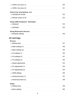 Page 8Control by smartphone, etc.
Using USB Keyboard / Gamepad
Using Bluetooth devices
All settings
Picture
Audio
VIERA  Link menu  (1)140
VIERA  Link menu  (2)141
Smartphone  remote142
Remote  control  via IP143
Keyboard144
Gamepad145
Bluetooth settings146
Setting menu147
Basic  settings  (1)148
Basic  settings  (2)149
Pro settings  (1)150
Pro settings  (2)151
Pro settings  (3)152
Aspect adjustments153
PC adjustments (1)154
PC adjustments (2)155
HDMI settings156
Advanced  picture  (1)157
Advanced  picture...