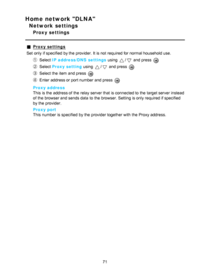 Page 71Home network DLNA
Network settings
Proxy settings
Proxy settings
Set  only if specified  by the provider. It is not required for normal household use.
Select  IP address/DNS  settings  using / and press  
Select Proxy setting  using / and press  
Select the item and press  
Enter address or port number and press  
Proxy address
This is the address of the relay server that is connected to the target server instead
of the browser and sends data  to the browser. Setting is only required if specified
by the...