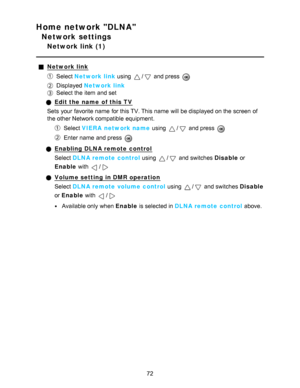 Page 72Home network DLNA
Network settings
Network link (1)
Network link
Select Network link using / and press  
Displayed  Network link
Select the item and set
Edit the name  of this TV
Sets  your  favorite name  for this TV. This name  will be displayed on the screen  of
the other Network compatible equipment.
Select  VIERA  network name  using / and press  
Enter name  and press  
Enabling DLNA remote control
Select DLNA remote control  using 
/ and switches Disable or
Enable  with 
/
Volume setting in DMR...