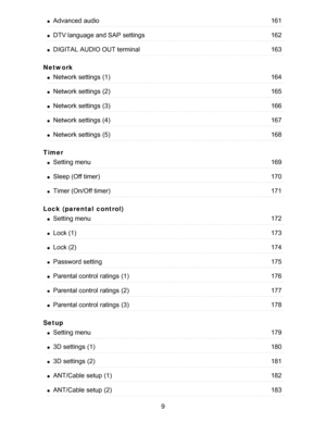 Page 9Network
Timer
Lock (parental  control)
Setup
Advanced  audio161
DTV language and SAP  settings162
DIGITAL AUDIO OUT terminal163
Network settings  (1)164
Network settings  (2)165
Network settings  (3)166
Network settings  (4)167
Network settings  (5)168
Setting menu169
Sleep (Off timer)170
Timer (On/Off timer)171
Setting menu172
Lock (1)173
Lock (2)174
Password setting175
Parental control  ratings  (1)176
Parental control  ratings  (2)177
Parental control  ratings  (3)178
Setting menu179
3D settings...