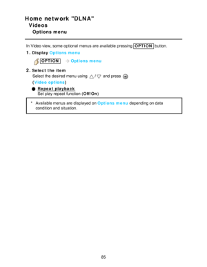 Page 85Home network DLNA
Videos
Options menu
In Video view, some  optional  menus  are  available  pressing OPTION button.
1.Display Options menu
OPTION    Options menu
2.Select the item
Select the desired menu  using 
/ and press  
( Video options )
Repeat playback
Set  play repeat function  ( Off/On)
* Available menus  are  displayed on Options menu  depending on data
condition  and situation.
85  