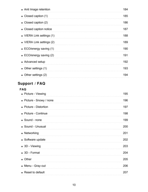Page 10Support / FAQ
FAQ
Anti Image retention184
Closed caption (1)185
Closed caption (2)186
Closed caption notice187
VIERA  Link settings  (1)188
VIERA  Link settings  (2)189
ECO/energy  saving (1)190
ECO/energy  saving (2)191
Advanced  setup192
Other  settings  (1)193
Other  settings  (2)194
Picture - Viewing195
Picture - Snowy  / none196
Picture - Distortion197
Picture - Continue198
Sound - none199
Sound - Unusual200
Networking201
Software  update202
3D - Viewing203
3D - Format204
Other205
Menu  -...
