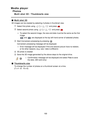 Page 100Media player
Photos
Multi shot 3D  /  Thumbnails  size
Multi shot 3D
3D images can be created by selecting  2 photos  in thumbnail view.
Select first photo  using // / and press  
Select second photo  using // / and press  
To select the second image,  the size and date  must be the same  as the first
image.
 and  are  displayed at the top left-hand corner of selected photos.
Start Conversion processing by pressing 
Conversion processing message will be displayed.
Error message will be displayed if first...