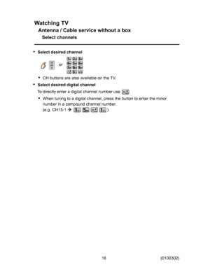 Page 16
:DWFKLQJ79
$QWHQQD&DEOHVHUYLFHZLWKRXWDER[
6HOHFWFKDQQHOV
6HOHFWGHVLUHGFKDQQHO

RU
&+EXWWRQVDUHDOVRDYDLODEOHRQWKH79
6HOHFWGHVLUHGGLJLWDOFKDQQHO
7RGLUHFWO\HQWHUDGLJLWDOFKDQQHOQXPEHUXVH
:KHQWXQLQJWRDGLJLWDOFKDQQHOSUHVVWKHEXWWRQWRHQWHUWKHPLQRU
QXPEHULQDFRPSRXQGFKDQQHOQXPEHU
HJ&+

6HOHFWGHVLUHGFKDQQHO
6HOHFWGHVLUHGFKDQQHO
6HOHFWGHVLUHGFKDQQHO

RU

RU
&+EXWWRQVDUHDOVRDYDLODEOHRQWKH79...