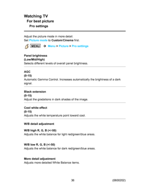 Page 36
:DWFKLQJ79
)RUEHVWSLFWXUH
3URVHWWLQJV
$GMXVWWKHSLFWXUHPRGHLQPRUHGHWDLO
6HW
3LFWXUHPRGH
WR
&XVWRP

&LQHPD
ILUVW

0(18


0HQX
!
3LFWXUH
!
3URVHWWLQJV
3DQHOEULJKWQHVV
/RZ0LG+LJK
6HOHFWVGLIIHUHQWOHYHOVRIRYHUDOOSDQHOEULJKWQHVV
$*&

$XWRPDWLF*DPPD&RQWURO,QFUHDVHVDXWRPDWLFDOO\WKHEULJKWQHVVRIDGDUN
VLJQDO
%ODFNH[WHQVLRQ

$GMXVWWKHJUDGDWLRQVLQGDUNVKDGHVRIWKHLPDJH
&RROZKLWHHIIHFW

$GMXVWVWKHZKLWHWHPSHUDWXUHSRLQWWRZDUGFRRO...