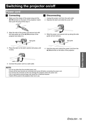 Page 19ENGLISH - 19
Basic Operation
Switching the projector on/off
JConnecting
1. Make sure the shape of the power plug and the 
AC IN terminal on the back of the projector match, 
then push the plug all the way in.
2. Align the side of the power cord secure lock with 
the side guide rail of the AC IN terminal of the 
projector and slide it in.
3. Place the latch to the latch catcher and press until 
it clicks.
4. Connect the power cord to a wall outlet.
JDisconnecting
1. Unplug the power cord from the wall...