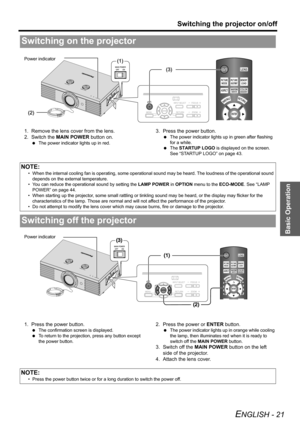 Page 21Basic Operation
Switching the projector on/off
ENGLISH - 21
1. Remove the lens cover from the lens.
2. Switch the MAIN POWER button on.
 The power indicator lights up in red.
3. Press the power button.
 The power indicator lights up in green after flashing 
for a while.
 The STARTUP LOGO is displayed on the screen. 
See “STARTUP LOGO” on page 43.
1. Press the power button.
 The confirmation screen is displayed.
 To return to the projection, press any button except 
the power button.
2. Press the power or...