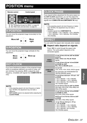 Page 37ENGLISH - 37
Settings
POSITION menu
You can move the projected image horizontally for fine 
adjustment.
You can move the projected image vertically for fine 
adjustment.
If you have interference patterns of the projected image, 
which is sometimes referred to as moire or noise, you 
can minimize it by pressing I H to adjust the clock 
frequency. (Available with signals from COMPUTER IN 
only)If you require further adjustment for the same reason as 
the DOT CLOCK adjustment, you can fine adjust the...