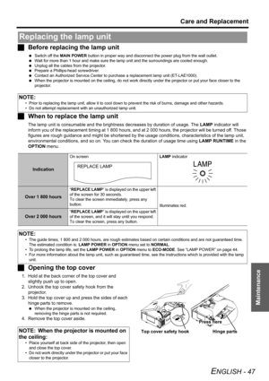 Page 47Care and Replacement
ENGLISH - 47
Maintenance
JBefore replacing the lamp unit
 Switch off the MAIN POWER button in proper way and disconnect the power plug from the wall outlet.
 Wait for more than 1 hour and make sure the lamp unit and the surroundings are cooled enough.
 Unplug all the cables from the projector.
 Prepare a Phillips-head screwdriver.
 Contact an Authorized Service Center to purchase a replacement lamp unit (ET-LAE1000).
 When the projector is mounted on the ceiling, do not work directly...