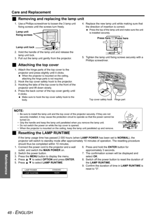 Page 48Maintenance
Care and Replacement
48 - ENGLISH
JRemoving and replacing the lamp unit
1. Use a Phillips screwdriver to loosen the 3  lamp unit 
fixing screws until the screws turn freely. 
2. Hold the handle of the lamp unit and release the 
lamp unit lock.
3. Pull out the lamp unit gently from the projector.4. Replace the new lamp unit while making sure that 
the direction of insertion is correct.
 Press the top of the lamp unit and make sure the unit 
is installed securely.
5. Tighten the lamp unit...