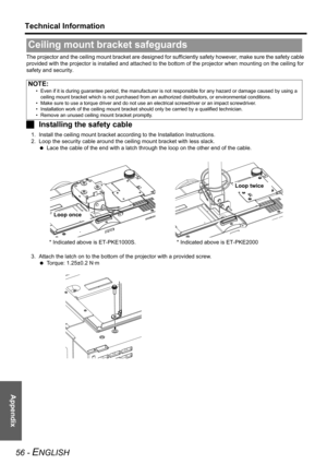 Page 56Appendix
Technical Information
56 - ENGLISH
The projector and the ceiling mount bracket are designed for sufficiently safety however, make sure the safety cable 
provided with the projector is installed and attached to the bottom of the projector when mounting on the ceiling for 
safety and security.
JInstalling the safety cable
1. Install the ceiling mount bracket according to the Installation Instructions.
2. Loop the security cable around the ceiling mount bracket with less slack.
 Lace the cable of...