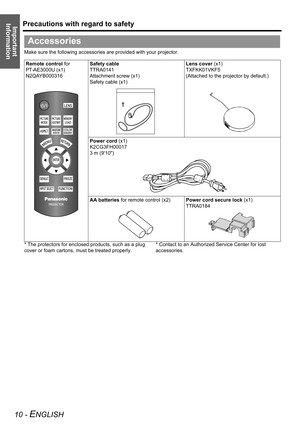 Page 10Precautions with regard to safety
10 - ENGLISH
Important 
Information
Make sure the following accessories are provided with your projector.
* The protectors for enclosed products, such as a plug 
cover or foam cartons, must be treated properly.* Contact to an Authorized Service Center for lost 
accessories.
Accessories
Remote control for 
PT-AE3000U (x1)
N2QAYB000316Safety cable
TTRA0141
Attachment screw (x1)
Safety cable (x1)Lens cover (x1)
TXFKK01VKF5
(Attached to the projector by default.)
Power cord...