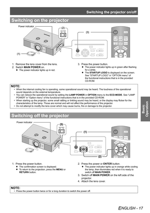 Page 17Switching the projector on/off
ENGLISH - 17
Basic  
Operation
Switching on the projector
(2)
(3)
(1)
Power indicator
Remove the lens cover from the lens.
1. 
Switch 2.  MAIN POWER on.
The power indicator lights up in red.
 
 
Press the power button.
3. 
The power indicator lights up in green after flashing 
 
 
for a while.
The 
 
 
STARTUP LOGO  is displayed on the screen. 
See “STARTUP LOGO” in “OPTION menu” of 
the functional instructions that is in the provided 
CD-ROM.
NOTE:
When the internal...