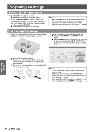 Page 1818 - ENGLISH
Basic  
Operation
Projecting an image
Selecting the input signal
Switch on the connected devices.
1. 
Press the play button of the required device.
 
 
Press the 
2.  INPUT SELECT button to select the 
required input method if needed. See “Switching 
the input signal” of the functional instructions that 
is in the provided CD-ROM.
The image will be projected on the screen.
 
 
NOTE:
AUTO SEARCH
 
•  is ON as default and the signal from 
the connected devices is detected automatically. 
See...