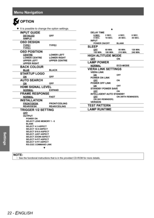 Page 22Menu Navigation
22 - ENGLISH
Settings
OPTION
It is possible to change the option settings.
 
 
 
INPUT GUIDE
  DETAILED  OFF
  SIMPLE
 OSD DESIGN
  TYPE1  TYPE2
  TYPE3
 OSD POSITION
  CENTRE  LOWER LEFT
  LOWER CENTRE  LOWER RIGHT
  UPPER LEFT  UPPER CENTRE
  UPPER RIGHT
 BACK COLOUR
  BLUE  BLACK
 STARTUP LOGO
  ON  OFF
 AUTO SEARCH
  ON  OFF
 HDMI SIGNAL LEVEL
  NORMAL  EXPAND
 FRAME RESPONSE
  NORMAL  FAST
 INSTALLATION
  FRONT/DESK  FRONT/CEILING
  REAR/DESK  REAR/CEILING
 TRIGGER 1/2 SETTING
  OFF...