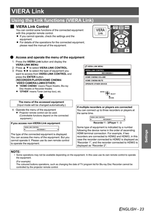 Page 23ENGLISH - 23
Settings
VIERA Link
Using the Link functions (VIERA Link)
VIERA Link Control
 
J
You can control some functions of the connected equipment 
with this projector remote control.
If you cannot operate, check the settings and the 
 
 
equipment.
For details of the operations for the connected equipment, 
 
 
please read the manual of the equipment.
Access and operate the menu of the equipment
 
Q
Press the 
1.  VIERA Link button and display the 
VIERA LINK MENU.
Press ▲ ▼ to select 
2.  VIERA...