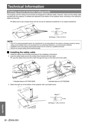 Page 3030 - ENGLISH
Appendix
Technical Information
Appendix
Ceiling mount bracket safeguards
The projector and the ceiling mount bracket are designed for sufficient safety. However, make sure the safety cable 
provided with the projector is installed and attached to the bottom of t\
he projector when mounting on the ceiling for 
safety and security.Make sure to use a torque driver and do not use an electrical screwdrive\
r or an impact screwdriver.
 
 
  Torque: 1.25 ± 0.2 N·m
 
 
9 mm
M4×0.7
NOTE:
Even if it...