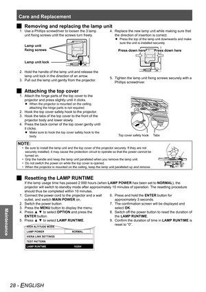 Page 28Care and Replacement
28 - ENGLISH
Maintenance
Removing and replacing the lamp unit
 
J
Use a Phillips screwdriver to loosen the 3 lamp 
1. 
unit fixing screws until the screws turn freely.
Lamp unit lock
Lamp unit 
fixing screws
Hold the handle of the lamp unit and release the 
2. 
lamp unit lock in the direction of an arrow.
Pull out the lamp unit gently from the projector.
3.  Replace the new lamp unit while making sure that 
4. 
the direction of insertion is correct.
Press the top of the lamp unit...