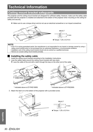 Page 3030 - ENGLISH
Appendix
Technical Information
Appendix
Ceiling mount bracket safeguards
The projector and the ceiling mount bracket are designed for sufficient safety. However, make sure the safety cable 
provided with the projector is installed and attached to the bottom of t\
he projector when mounting on the ceiling for 
safety and security.Make sure to use a torque driver and do not use an electrical screwdrive\
r or an impact screwdriver.
 
 
  Torque: 1.25 ± 0.2 N·m
 
 
9 mm
M4×0.7
NOTE:
Even if it...